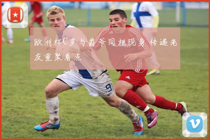 欧洲杯C罗与爵爷同框现身 传递老友重聚看点