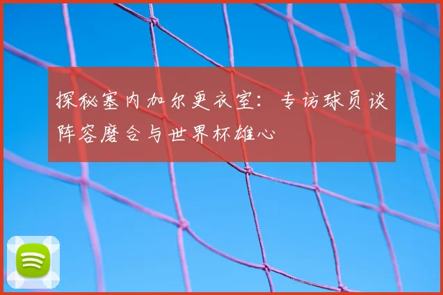 探秘塞内加尔更衣室：专访球员谈阵容磨合与世界杯雄心