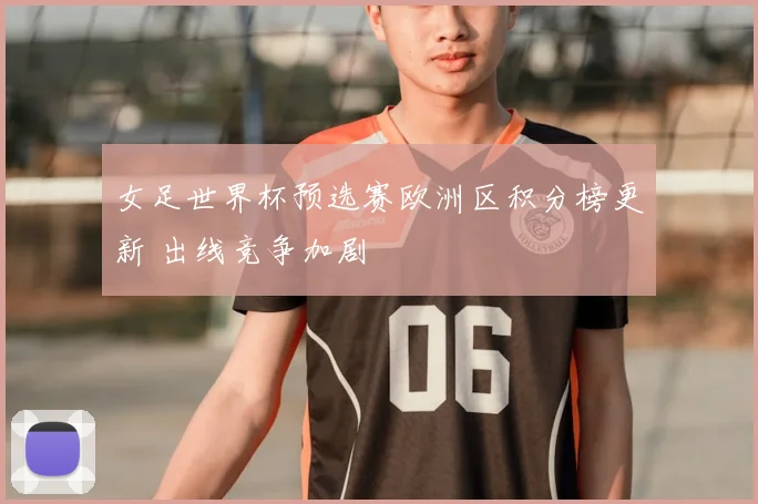 女足世界杯预选赛欧洲区积分榜更新 出线竞争加剧