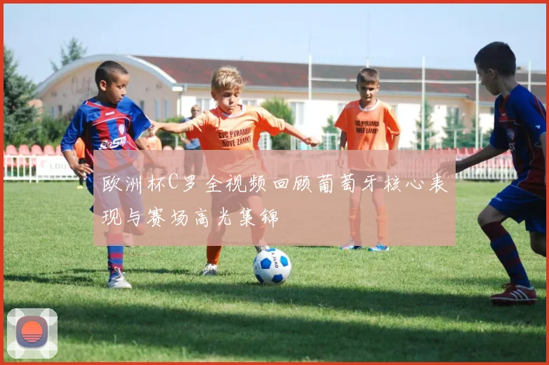 欧洲杯C罗全视频回顾葡萄牙核心表现与赛场高光集锦