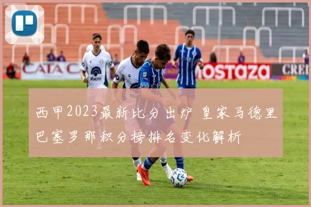西甲2023最新比分出炉 皇家马德里巴塞罗那积分榜排名变化解析