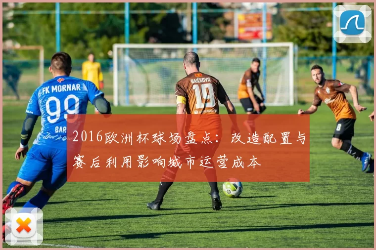 2016欧洲杯球场盘点：改造配置与赛后利用影响城市运营成本