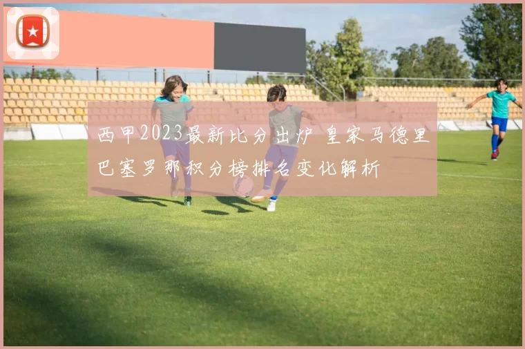 西甲2023最新比分出炉 皇家马德里巴塞罗那积分榜排名变化解析