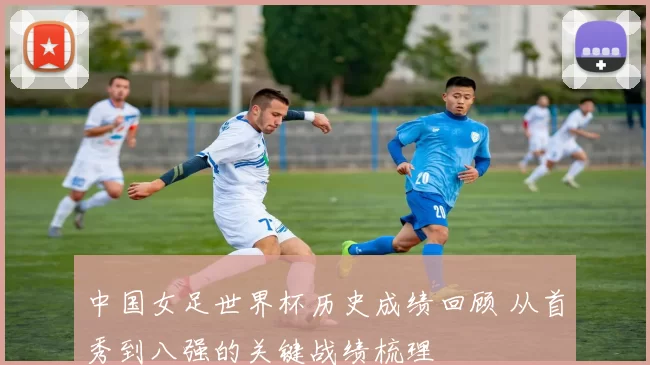 中国女足世界杯历史成绩回顾 从首秀到八强的关键战绩梳理