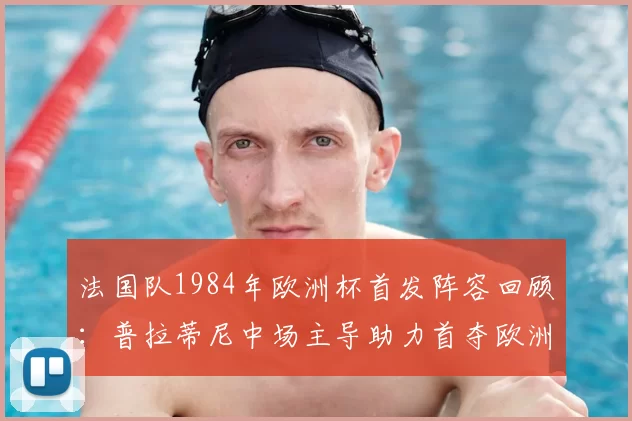 法国队1984年欧洲杯首发阵容回顾：普拉蒂尼中场主导助力首夺欧洲杯