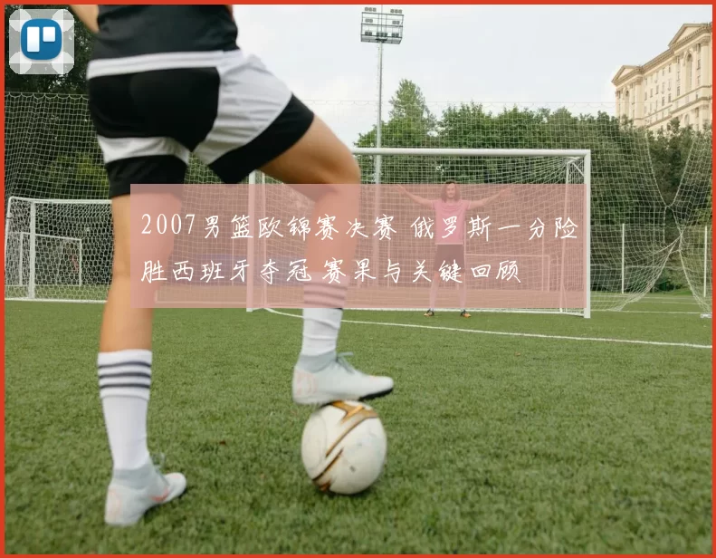 2007男篮欧锦赛决赛 俄罗斯一分险胜西班牙夺冠 赛果与关键回顾