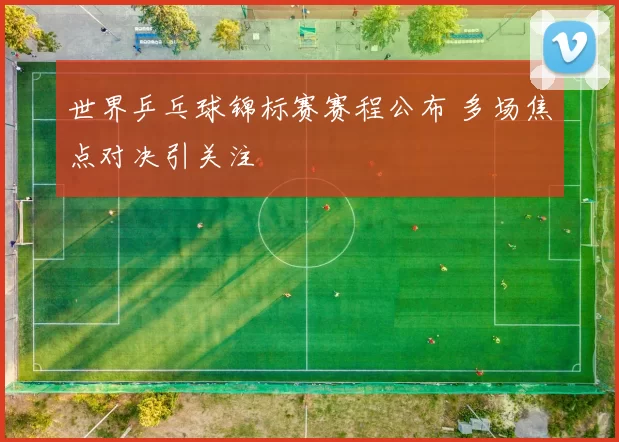 世界乒乓球锦标赛赛程公布 多场焦点对决引关注