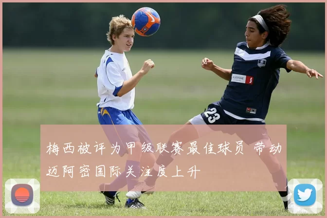 梅西被评为甲级联赛最佳球员 带动迈阿密国际关注度上升