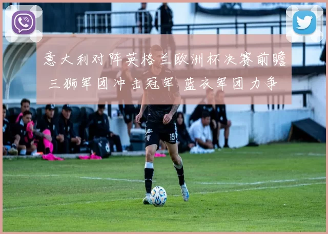 意大利对阵英格兰欧洲杯决赛前瞻 三狮军团冲击冠军 蓝衣军团力争捧杯