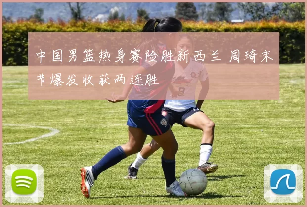 中国男篮热身赛险胜新西兰 周琦末节爆发收获两连胜