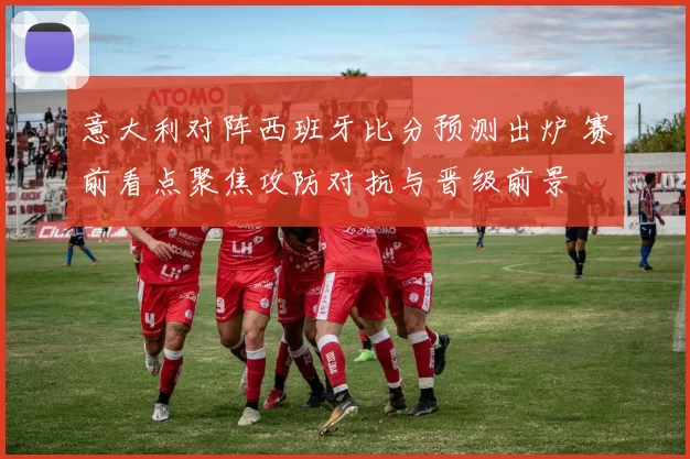 意大利对阵西班牙比分预测出炉 赛前看点聚焦攻防对抗与晋级前景