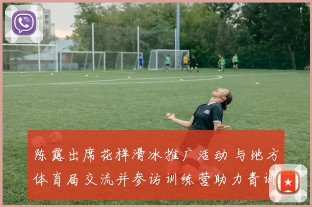 陈露出席花样滑冰推广活动 与地方体育局交流并参访训练营助力青训