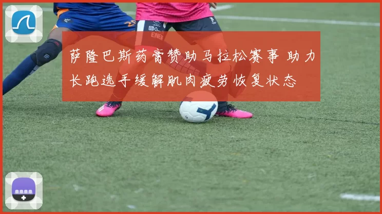 萨隆巴斯药膏赞助马拉松赛事 助力长跑选手缓解肌肉疲劳恢复状态