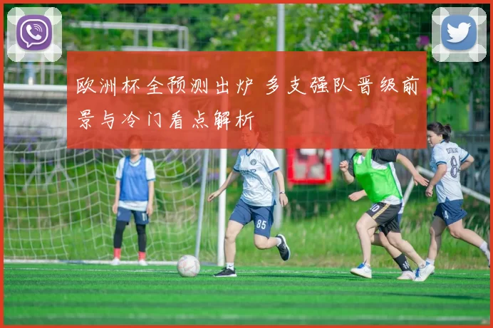 欧洲杯全预测出炉 多支强队晋级前景与冷门看点解析