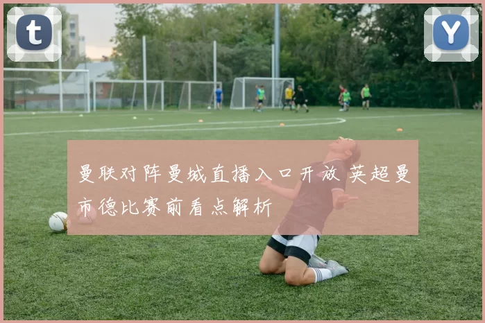 曼联对阵曼城直播入口开放 英超曼市德比赛前看点解析