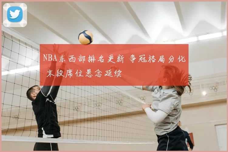 NBA东西部排名更新 争冠格局分化 末段席位悬念延续