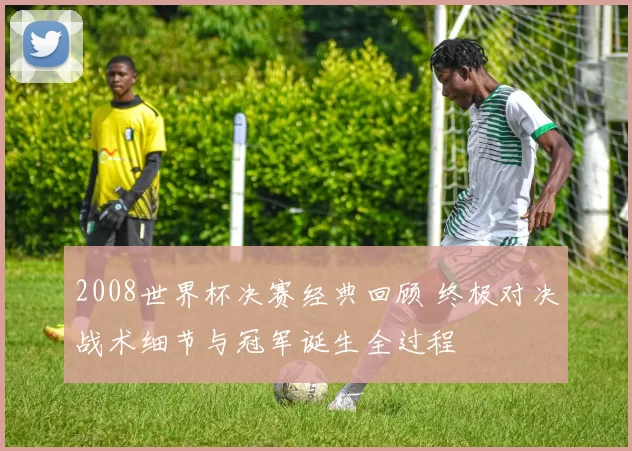 2008世界杯决赛经典回顾 终极对决战术细节与冠军诞生全过程