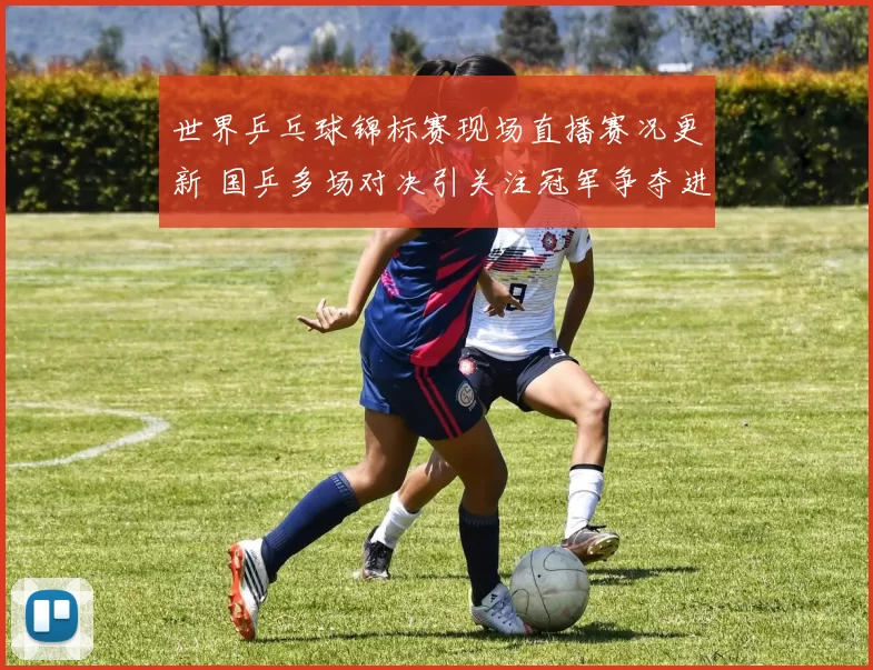 世界乒乓球锦标赛现场直播赛况更新 国乒多场对决引关注冠军争夺进入关键阶段