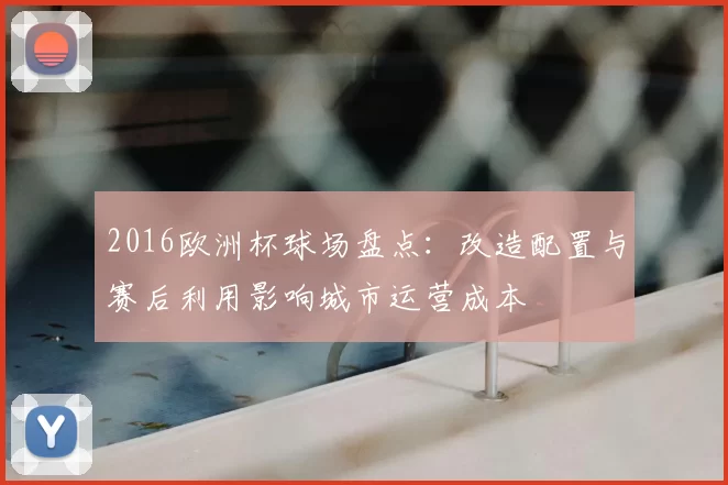 2016欧洲杯球场盘点：改造配置与赛后利用影响城市运营成本