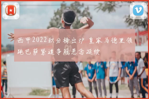 西甲2022积分榜出炉 皇家马德里领跑巴萨紧追争冠悬念延续