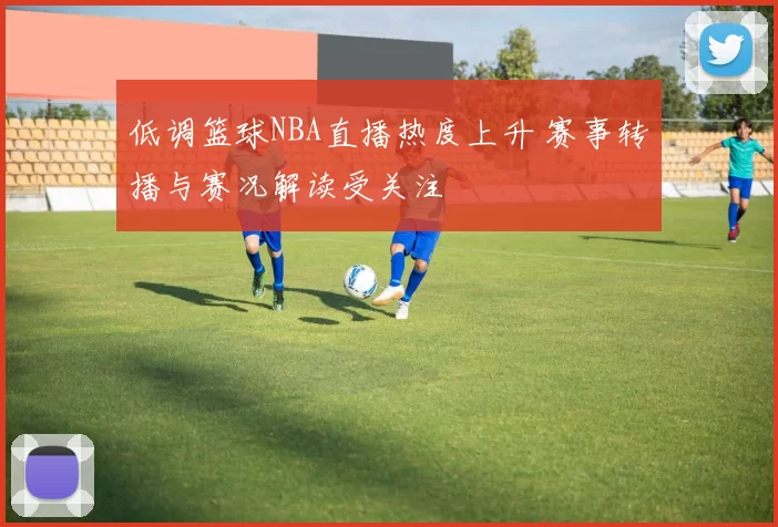 低调篮球NBA直播热度上升 赛事转播与赛况解读受关注