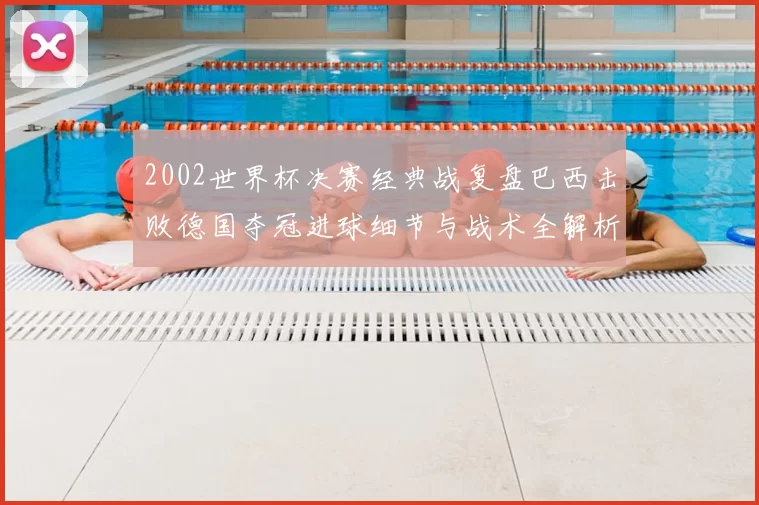 2002世界杯决赛经典战复盘巴西击败德国夺冠进球细节与战术全解析