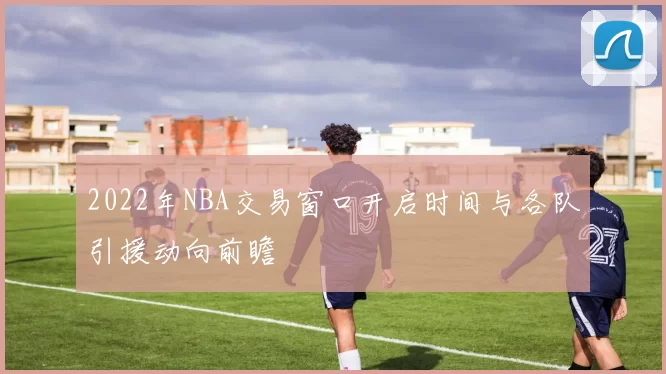2022年NBA交易窗口开启时间与各队引援动向前瞻