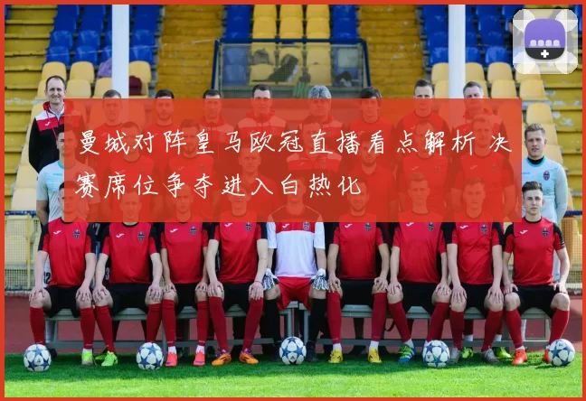 曼城对阵皇马欧冠直播看点解析 决赛席位争夺进入白热化