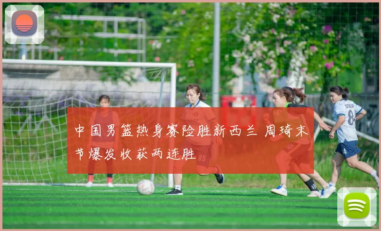 中国男篮热身赛险胜新西兰 周琦末节爆发收获两连胜