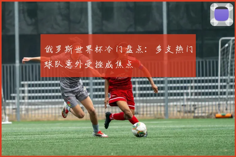 俄罗斯世界杯冷门盘点:多支热门球队意外受挫成焦点