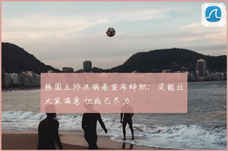 韩国主帅洪明甫宣布辞职:没能让大家满意 但我已尽力