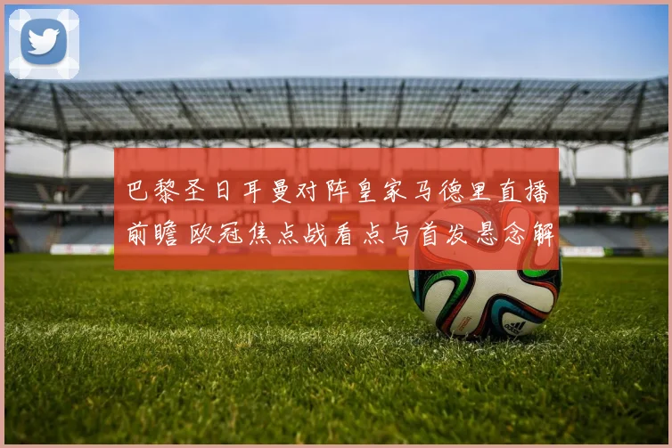 巴黎圣日耳曼对阵皇家马德里直播前瞻 欧冠焦点战看点与首发悬念解析