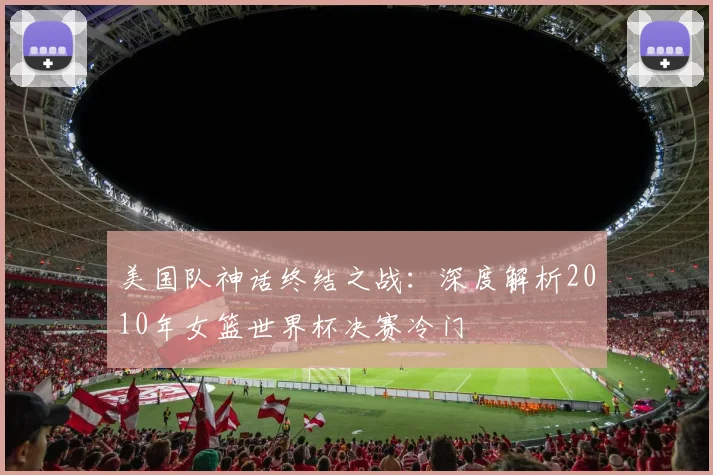 美国队神话终结之战:深度解析2010年女篮世界杯决赛冷门