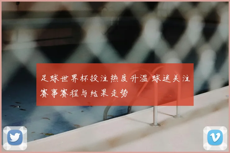 足球世界杯投注热度升温 球迷关注赛事赛程与结果走势