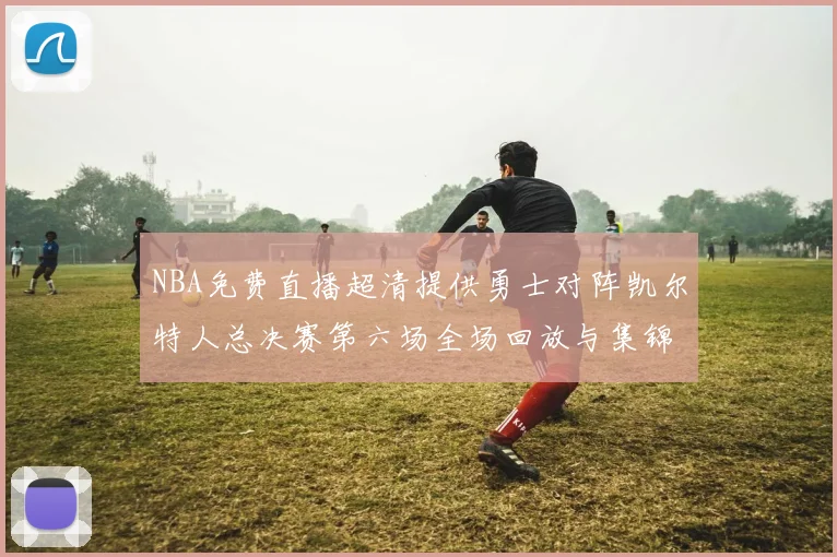 NBA免费直播超清提供勇士对阵凯尔特人总决赛第六场全场回放与集锦