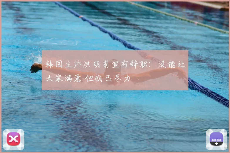 韩国主帅洪明甫宣布辞职:没能让大家满意 但我已尽力