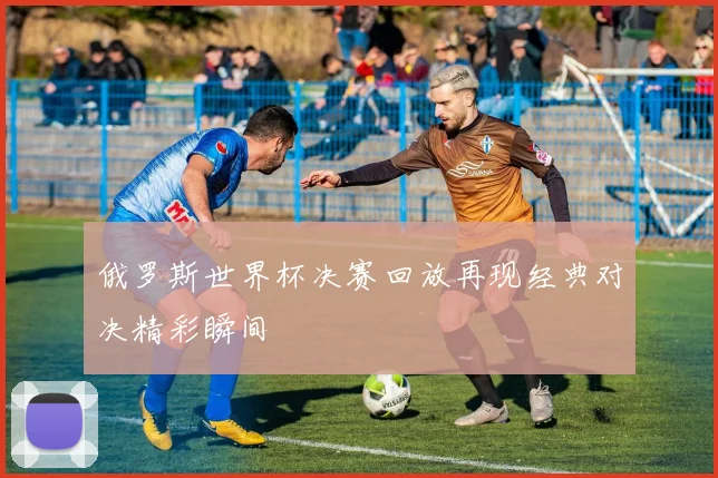 俄罗斯世界杯决赛回放再现经典对决精彩瞬间
