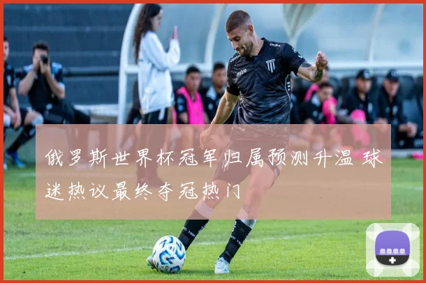 俄罗斯世界杯冠军归属预测升温 球迷热议最终夺冠热门