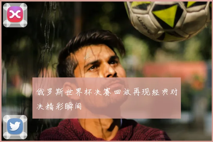 俄罗斯世界杯决赛回放再现经典对决精彩瞬间