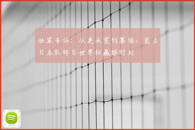 独家专访:从更衣室到赛场,直击日本队昨日世界杯赢球时刻
