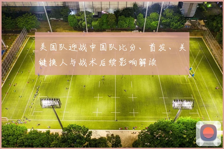 美国队迎战中国队比分、首发、关键换人与战术后续影响解读