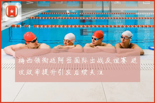 梅西领衔迈阿密国际出战友谊赛 进攻效率提升引发后续关注