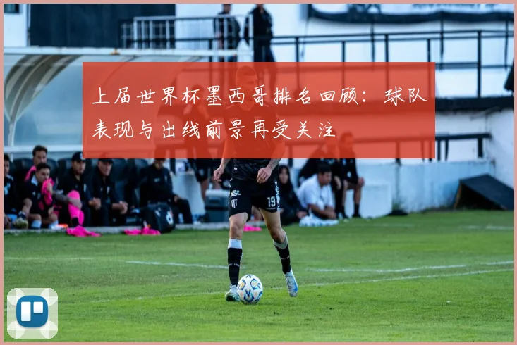 上届世界杯墨西哥排名回顾：球队表现与出线前景再受关注