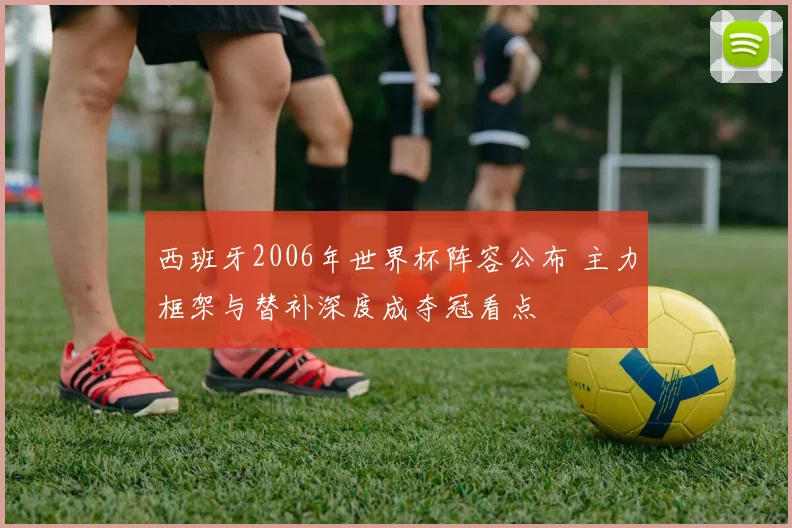 西班牙2006年世界杯阵容公布 主力框架与替补深度成夺冠看点