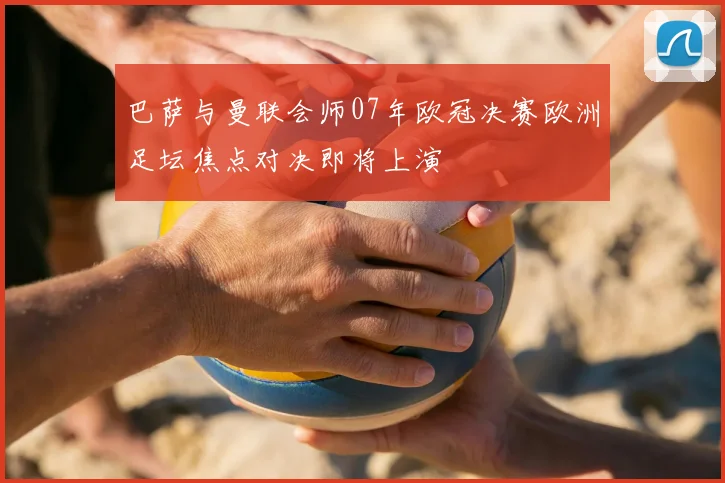 巴萨与曼联会师07年欧冠决赛欧洲足坛焦点对决即将上演