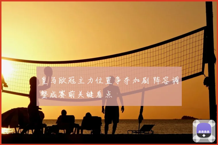 皇马欧冠主力位置争夺加剧 阵容调整成赛前关键看点