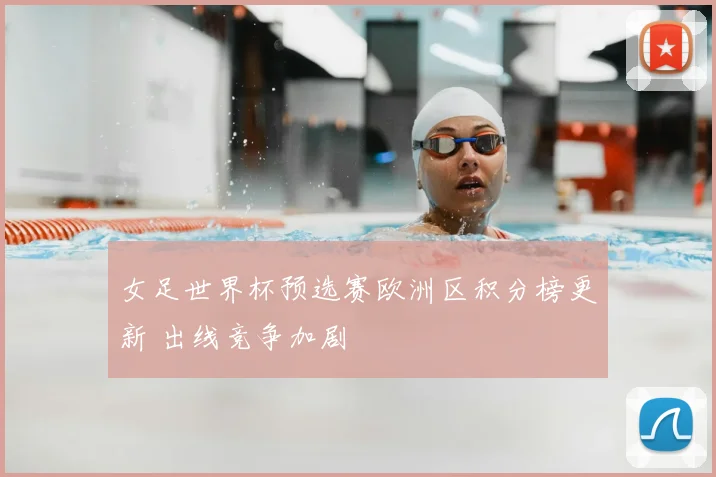 女足世界杯预选赛欧洲区积分榜更新 出线竞争加剧