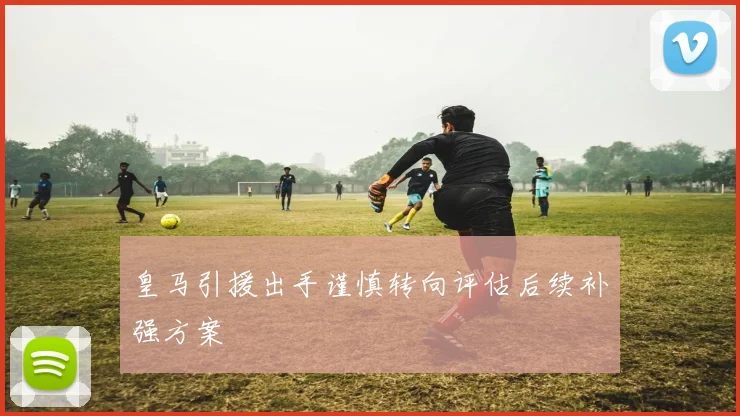 皇马引援出手谨慎转向评估后续补强方案