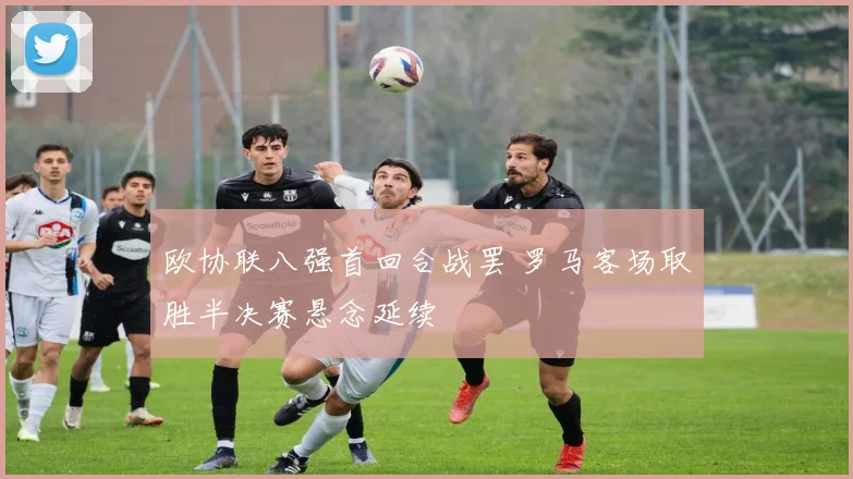 欧协联八强首回合战罢 罗马客场取胜半决赛悬念延续