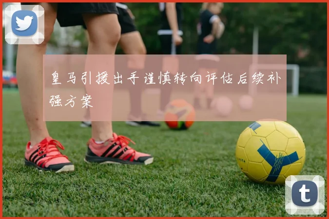 皇马引援出手谨慎转向评估后续补强方案